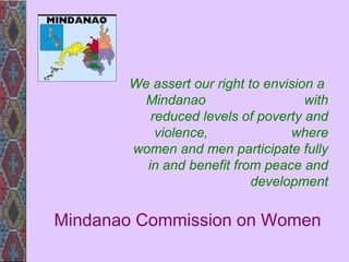 Mindanao Commission on Women We assert our right to envision a  Mindanao  with reduced levels of poverty and violence,  where women and men participate fully in and benefit from peace and development 