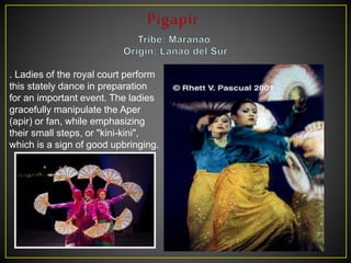 . Ladies of the royal court perform
this stately dance in preparation
for an important event. The ladies
gracefully manipulate the Aper
(apir) or fan, while emphasizing
their small steps, or "kini-kini",
which is a sign of good upbringing.
 
