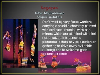 Performed by very fierce warriors
carrying a shield elaborately painted
with curlicues, rounds, twirls and
mirrors which are attached with shell
noisemakersThis dance is
performed before any celebration or
gathering to drive away evil spirits
(tunong) and to welcome good
fortunes or omen.
 