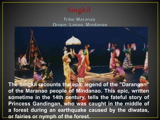 The Singkil recounts the epic legend of the "Darangan"
of the Maranao people of Mindanao. This epic, written
sometime in the 14th century, tells the fateful story of
Princess Gandingan, who was caught in the middle of
a forest during an earthquake caused by the diwatas,
or fairies or nymph of the forest.
 