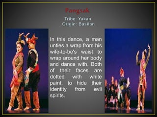 In this dance, a man
unties a wrap from his
wife-to-be's waist to
wrap around her body
and dance with. Both
of their faces are
dotted with white
paint, to hide their
identity from evil
spirits.
 