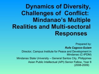 Dynamics of Diversity, Challenges of  Conflict:  Mindanao’s Multiple Realities and Multi-sectoral Responses    Prepared by: Rufa Cagoco-Guiam Director, Campus Institute for Peace and Development in Mindanao (C-IPDM) Mindanao State University – General Santos City, Philippines Asian Public Intellectual (API) Senior Fellow, Year 8 (2008-2009)  