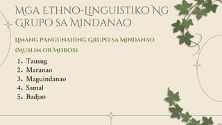 Limang Pangunahing Grupo sa Mindanao
(Muslim or Moros)
1. Tausug
2. Maranao
3. Maguindanao
4. Samal
5. Badjao
 