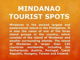 MINDANAO
TOURIST SPOTS
Mindanao is the second largest and
easternmost island in the Philippines. It
is also the name of one of the three
island groups in the country, which
consists of the island of Mindanao and
smaller surrounding islands. The island
of Mindanao is larger than 125
countries worldwide, including the
Netherlands, Austria, Portugal, Czech
Republic, Hungary, Taiwan and Ireland.
 