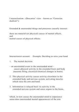 I nteractionism : (Descartes’ view – known as “Cartesian
dualism”):
Extended & unextended things and processes causally interact:
there are material (or physical) causes of mental effects,
and
mental causes of physical effects.
Interactionist account: Example: Deciding to raise your hand
1. The mental decision
– an unextended event in the unextended mind –
causes physical activity in the extended brain and body
(neurons firing, electrical/chemical changes in brain).
2. This physical activity causes activity elsewhere in the
extended body and nervous system, activating muscles
which raise the arm and hand.
3. Information is relayed back via activity in the
extended nervous system and sense organs to the brain,
which, in turn causes the unextended mind to experience
sense-data (unextended mental appearances) of the arm
 