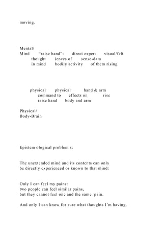 moving.
Mental/
Mind “raise hand”- direct exper- visual/felt
thought iences of sense-data
in mind bodily activity of them rising
physical physical hand & arm
command to effects on rise
raise hand body and arm
Physical/
Body-Brain
Epistem ological problem s:
The unextended mind and its contents can only
be directly experienced or known to that mind:
Only I can feel my pains:
two people can feel similar pains,
but they cannot feel one and the same pain.
And only I can know for sure what thoughts I’m having.
 