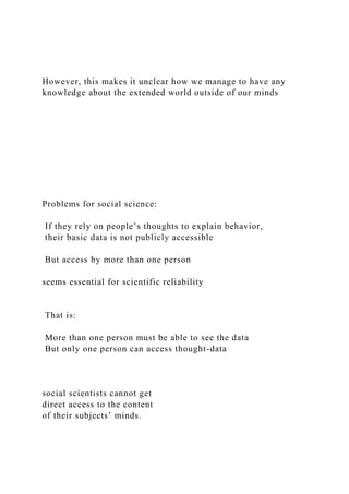 However, this makes it unclear how we manage to have any
knowledge about the extended world outside of our minds
Problems for social science:
If they rely on people’s thoughts to explain behavior,
their basic data is not publicly accessible
But access by more than one person
seems essential for scientific reliability
That is:
More than one person must be able to see the data
But only one person can access thought-data
social scientists cannot get
direct access to the content
of their subjects’ minds.
 
