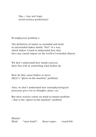 This + free will limit
social-science predictions!
M etaphysical problem s:
The definition of matter as extended and mind
as unextended makes minds “free” in a way
which makes it hard to understand how they
have any causal impact on the world of extended objects.
We don’t understand how minds exercise
their free will in controlling what bodies do.
How do they cause bodies to move.
(Ryle’s “ghost-in-the-machine” problem)
Also, we don’t understand how neurophysiological
processes give rise to thoughts, pains, etc.
But most worries center on mind-to-matter problem
--that is the “ghost-in-the machine” problem.
Mental/
Mind “raise hand”- direct exper- visual/felt
 
