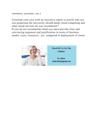 resources, accounts, etc.)
Conclude your case with an executive report to justify why are
you proposing the university should adopt cloud computing and
what cloud services do you recommend.?
If you do not recommend cloud you must provide clear and
convincing argument and justification in terms of business
model, costs, resources…etc compared to deployment of cloud.
 