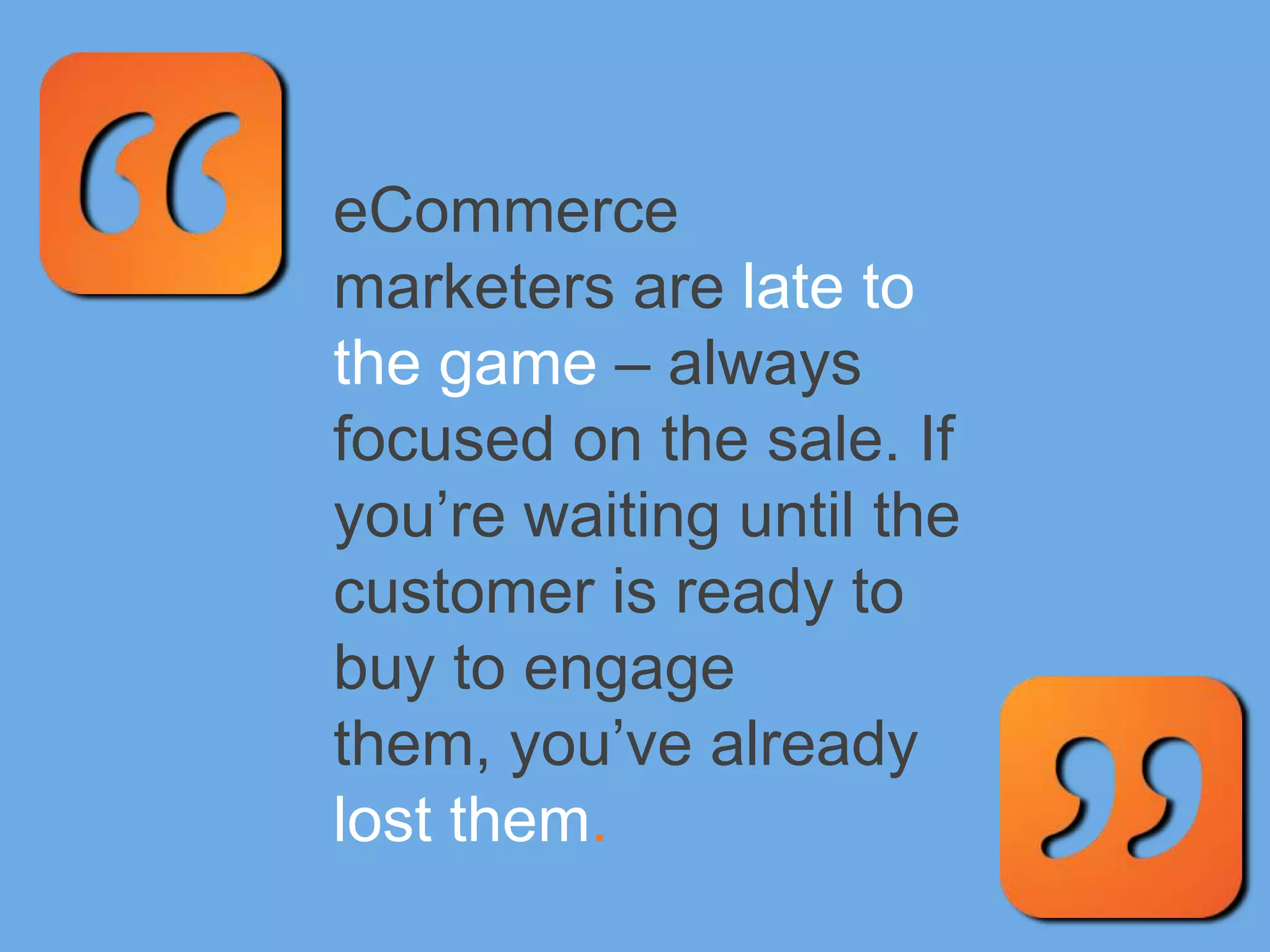eCommerce
marketers are late to
the game – always
focused on the sale. If
you’re waiting until the
customer is ready to
buy to engage
them, you’ve already
lost them.
 