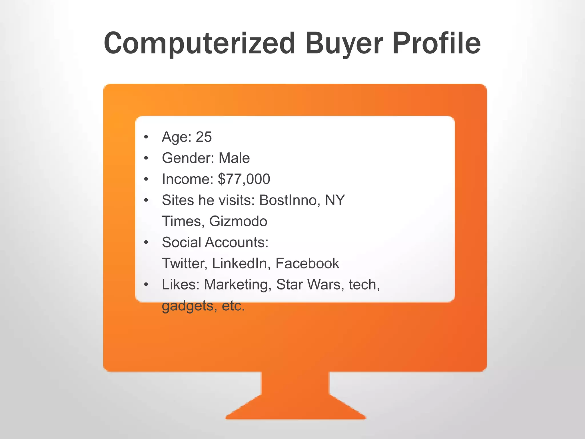 • Age: 25
• Gender: Male
• Income: $77,000
• Sites he visits: BostInno, NY
Times, Gizmodo
• Social Accounts:
Twitter, LinkedIn, Facebook
• Likes: Marketing, Star Wars, tech,
gadgets, etc.
Computerized Buyer Profile
 