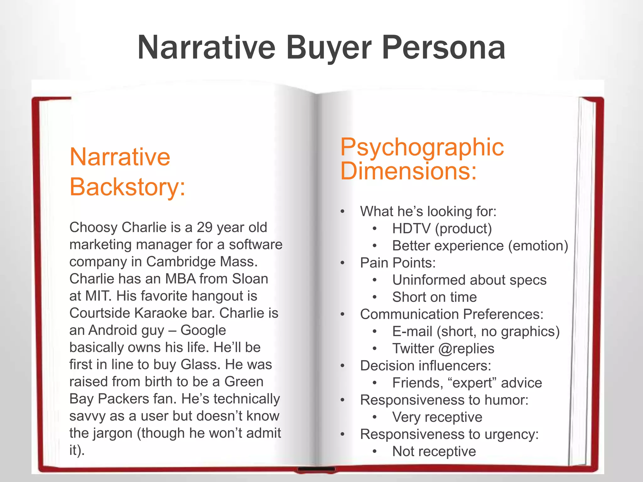 Narrative Buyer Persona
Narrative
Backstory:
Choosy Charlie is a 29 year old
marketing manager for a software
company in Cambridge Mass.
Charlie has an MBA from Sloan
at MIT. His favorite hangout is
Courtside Karaoke bar. Charlie is
an Android guy – Google
basically owns his life. He’ll be
first in line to buy Glass. He was
raised from birth to be a Green
Bay Packers fan. He’s technically
savvy as a user but doesn’t know
the jargon (though he won’t admit
it).
Psychographic
Dimensions:
• What he’s looking for:
• HDTV (product)
• Better experience (emotion)
• Pain Points:
• Uninformed about specs
• Short on time
• Communication Preferences:
• E-mail (short, no graphics)
• Twitter @replies
• Decision influencers:
• Friends, “expert” advice
• Responsiveness to humor:
• Very receptive
• Responsiveness to urgency:
• Not receptive
 