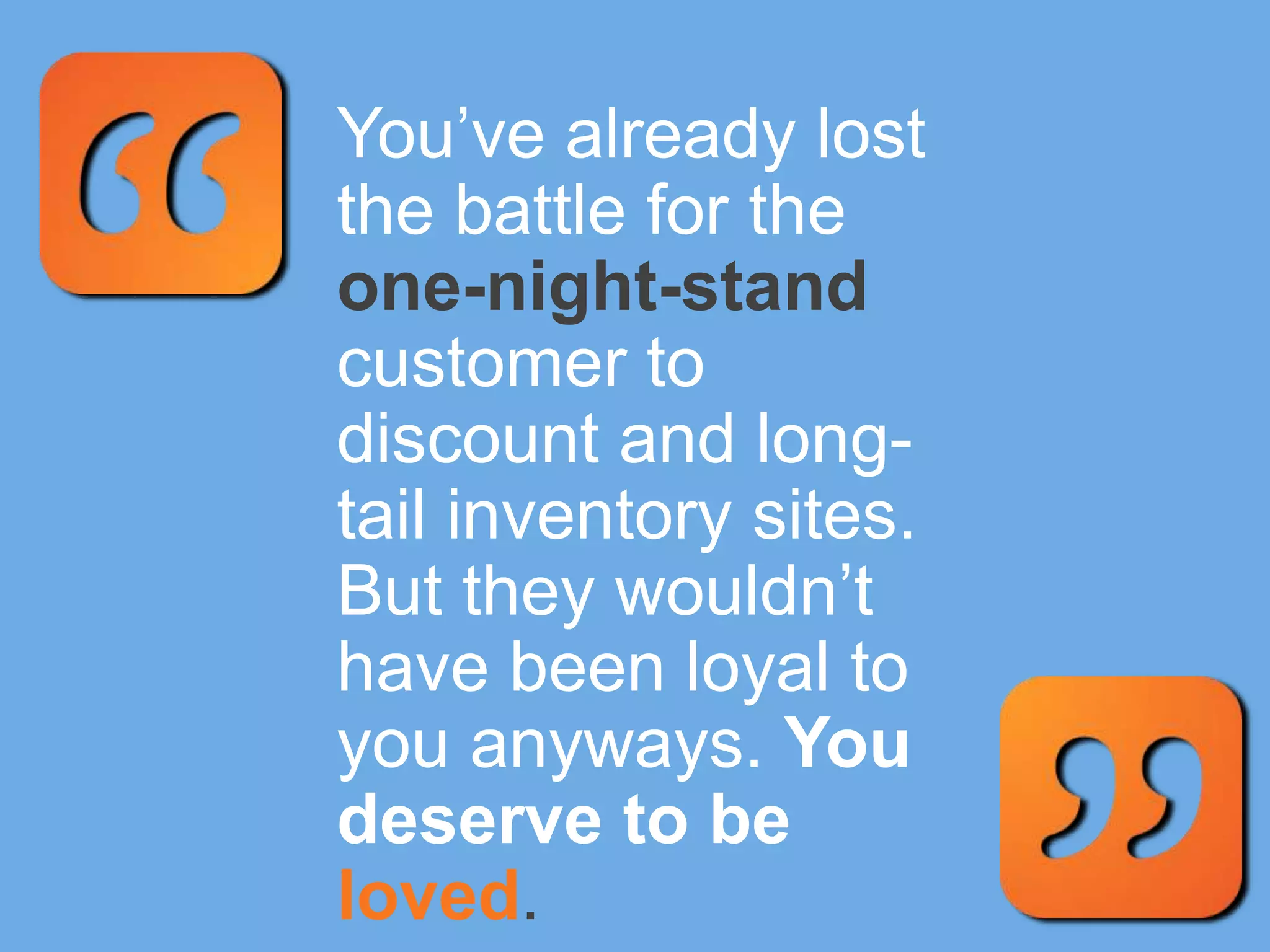 You’ve already lost
the battle for the
one-night-stand
customer to
discount and long-
tail inventory sites.
But they wouldn’t
have been loyal to
you anyways. You
deserve to be
loved.
 