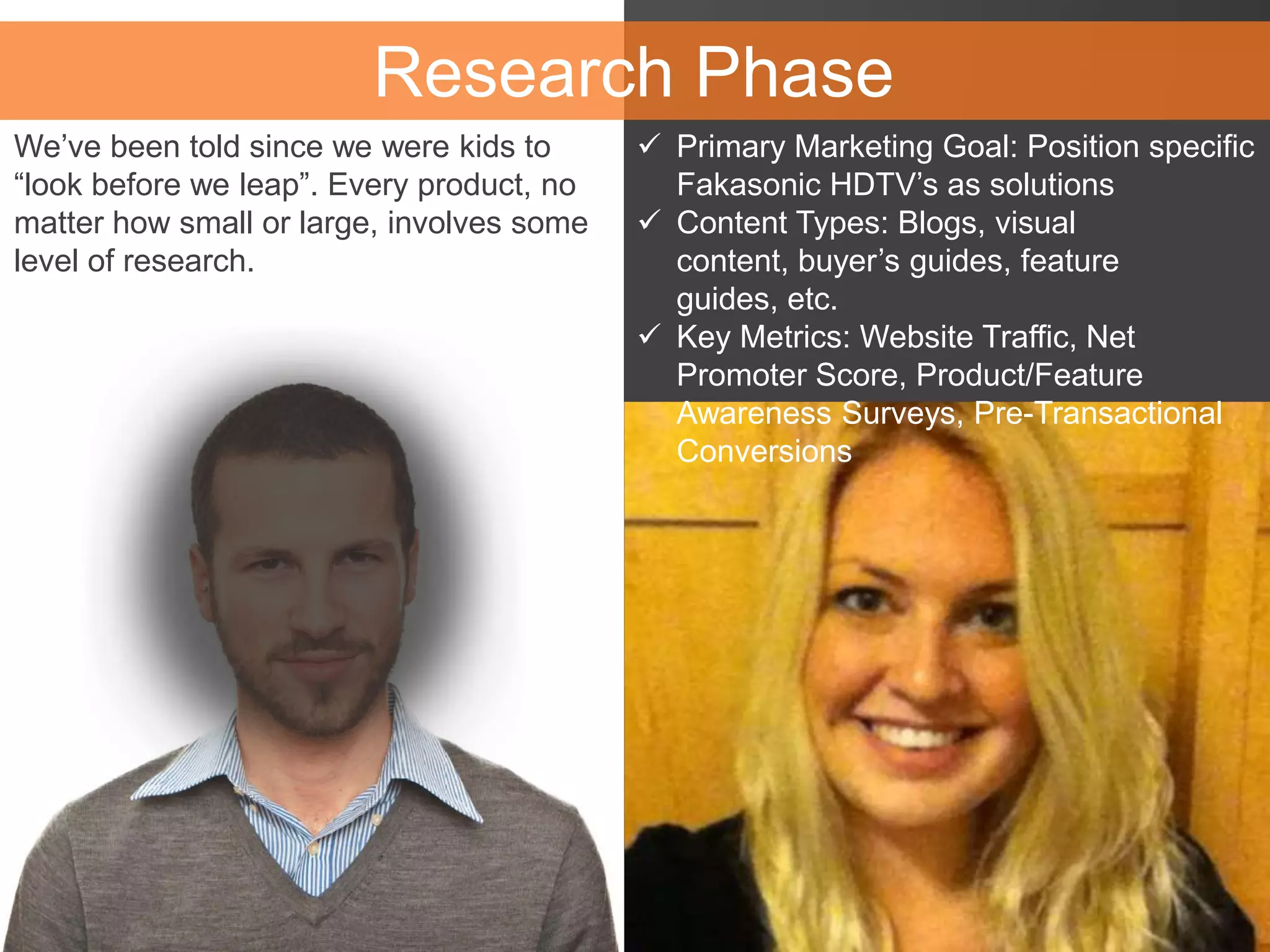 Research Phase
We’ve been told since we were kids to
“look before we leap”. Every product, no
matter how small or large, involves some
level of research.
 Primary Marketing Goal: Position specific
Fakasonic HDTV’s as solutions
 Content Types: Blogs, visual
content, buyer’s guides, feature
guides, etc.
 Key Metrics: Website Traffic, Net
Promoter Score, Product/Feature
Awareness Surveys, Pre-Transactional
Conversions
 