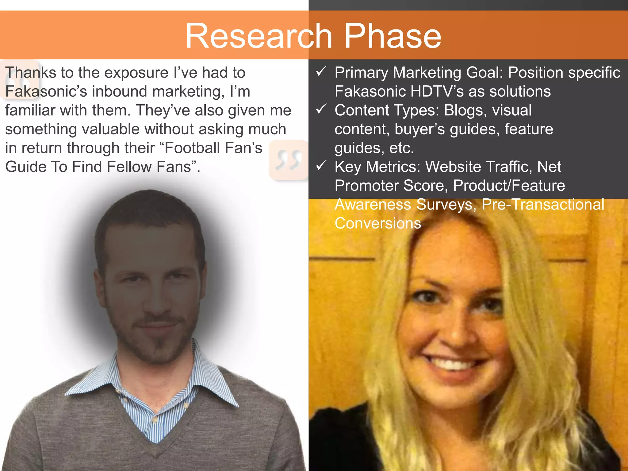 Research Phase
Thanks to the exposure I’ve had to
Fakasonic’s inbound marketing, I’m
familiar with them. They’ve also given me
something valuable without asking much
in return through their “Football Fan’s
Guide To Find Fellow Fans”.
 Primary Marketing Goal: Position specific
Fakasonic HDTV’s as solutions
 Content Types: Blogs, visual
content, buyer’s guides, feature
guides, etc.
 Key Metrics: Website Traffic, Net
Promoter Score, Product/Feature
Awareness Surveys, Pre-Transactional
Conversions
 