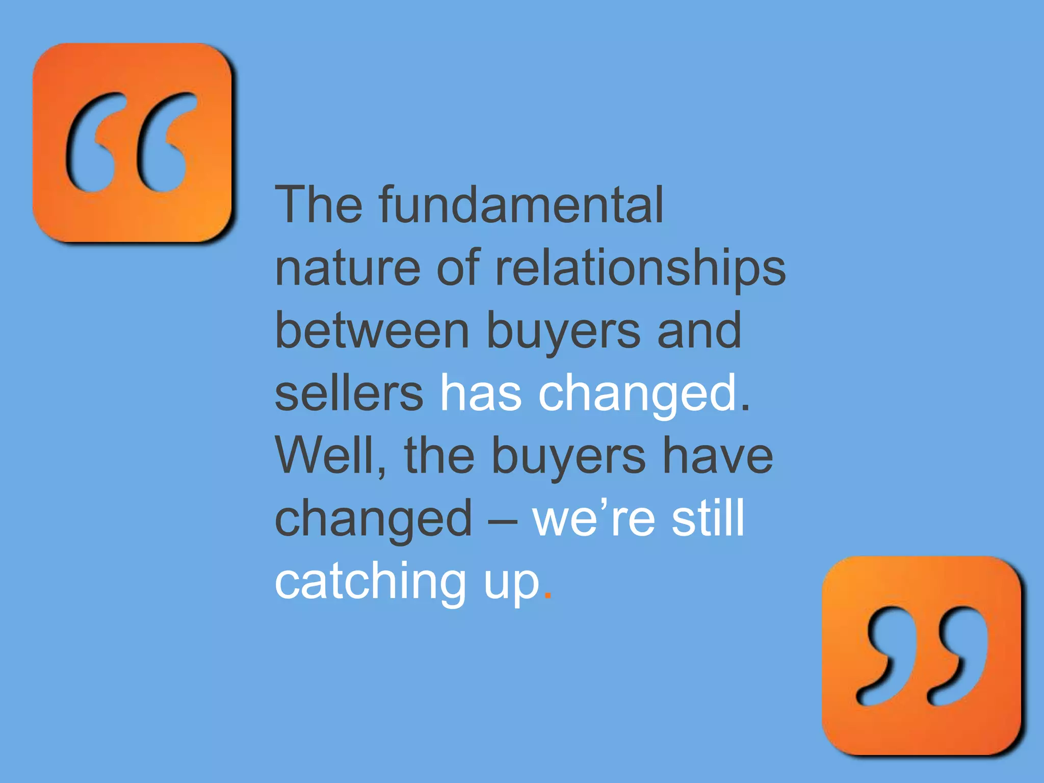 The fundamental
nature of relationships
between buyers and
sellers has changed.
Well, the buyers have
changed – we’re still
catching up.
 