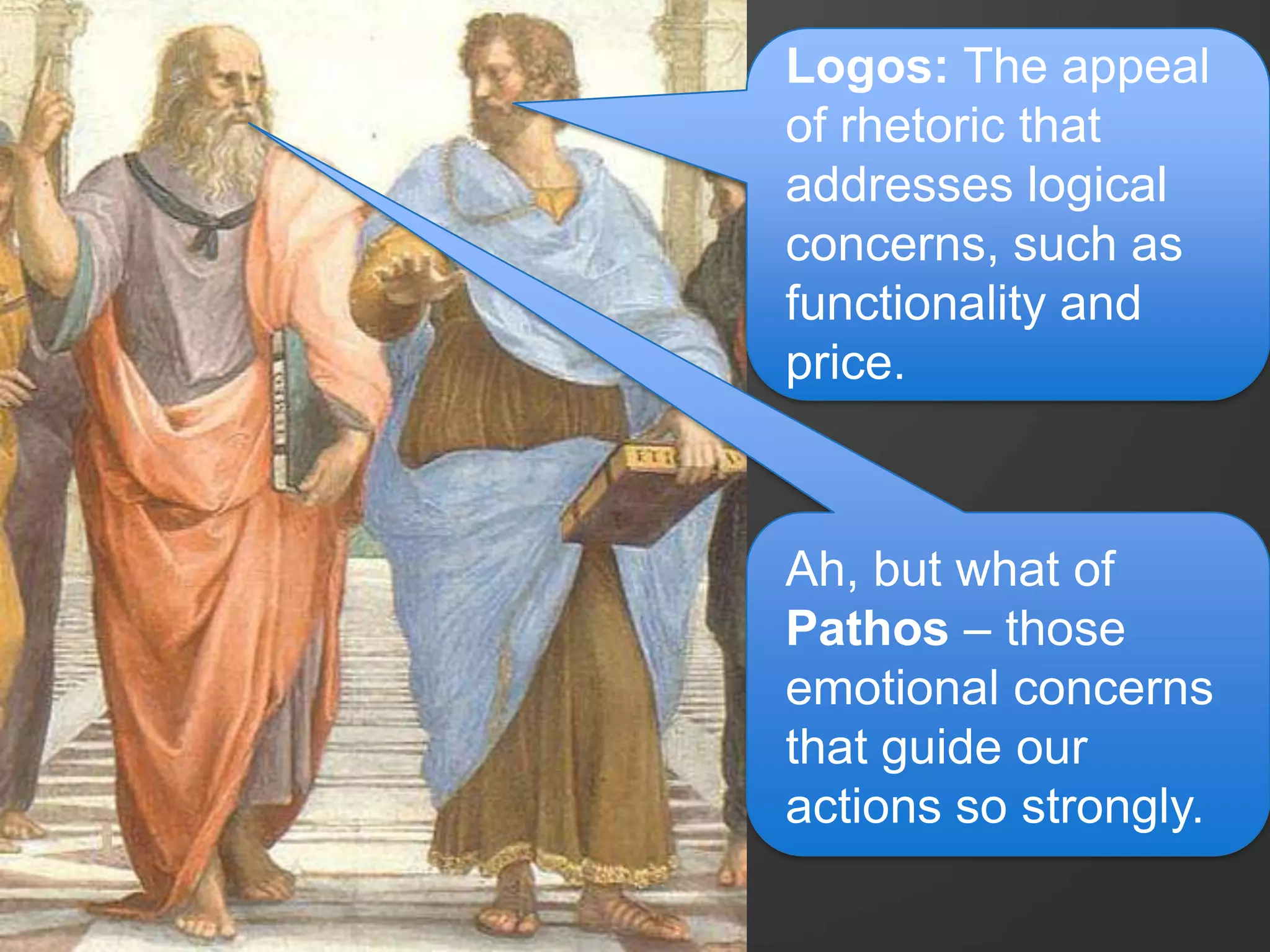 Logos: The appeal
of rhetoric that
addresses logical
concerns, such as
functionality and
price.
Ah, but what of
Pathos – those
emotional concerns
that guide our
actions so strongly.
 