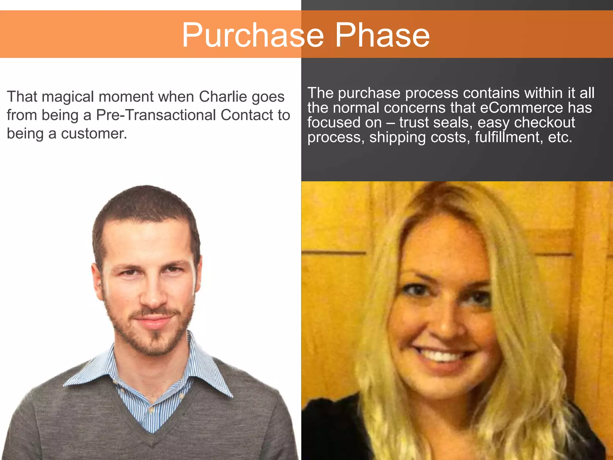 The purchase process contains within it all
the normal concerns that eCommerce has
focused on – trust seals, easy checkout
process, shipping costs, fulfillment, etc.
Purchase Phase
That magical moment when Charlie goes
from being a Pre-Transactional Contact to
being a customer.
 