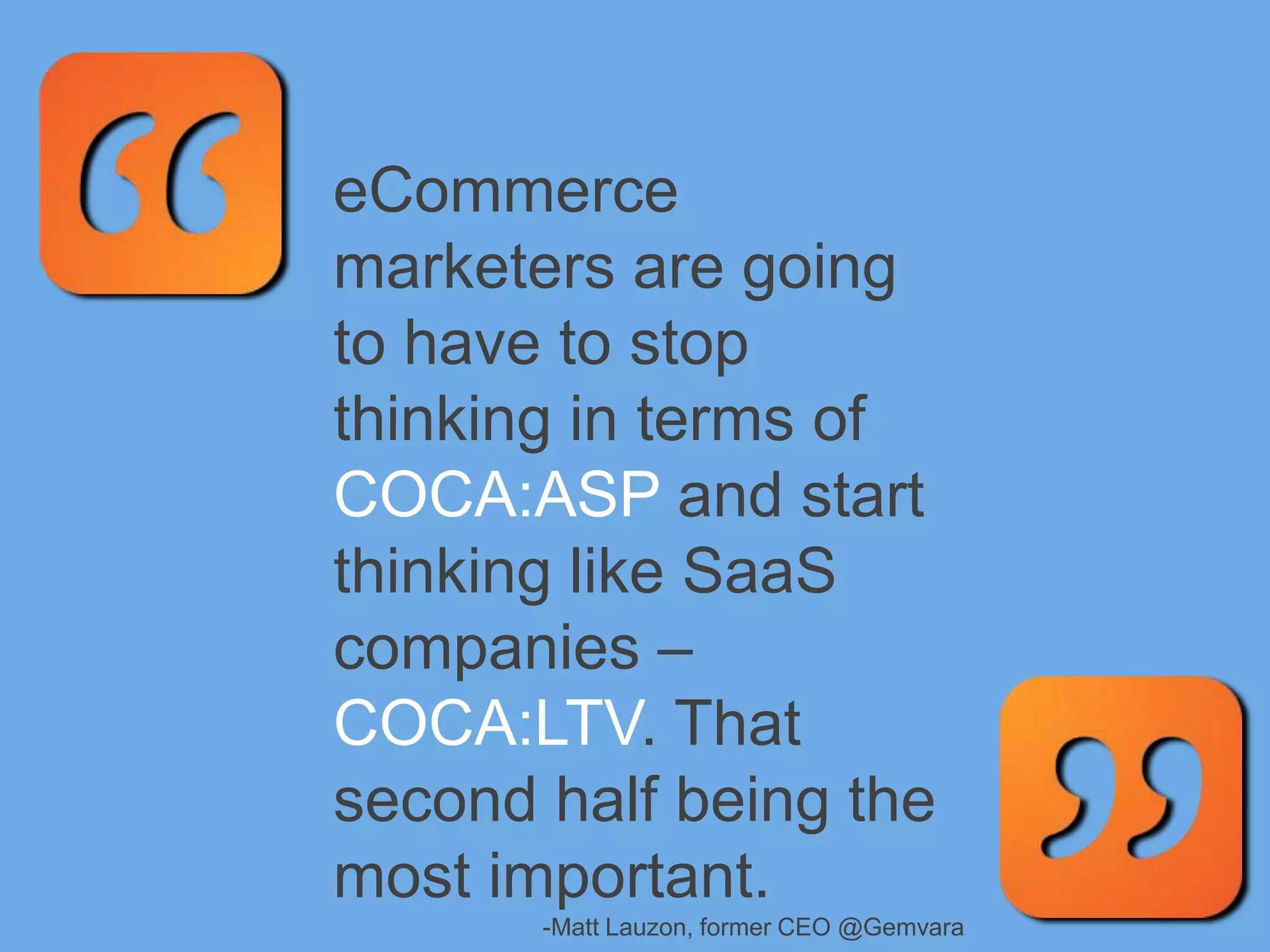 eCommerce
marketers are going
to have to stop
thinking in terms of
COCA:ASP and start
thinking like SaaS
companies –
COCA:LTV. That
second half being the
most important.
-Matt Lauzon, former CEO @Gemvara
 