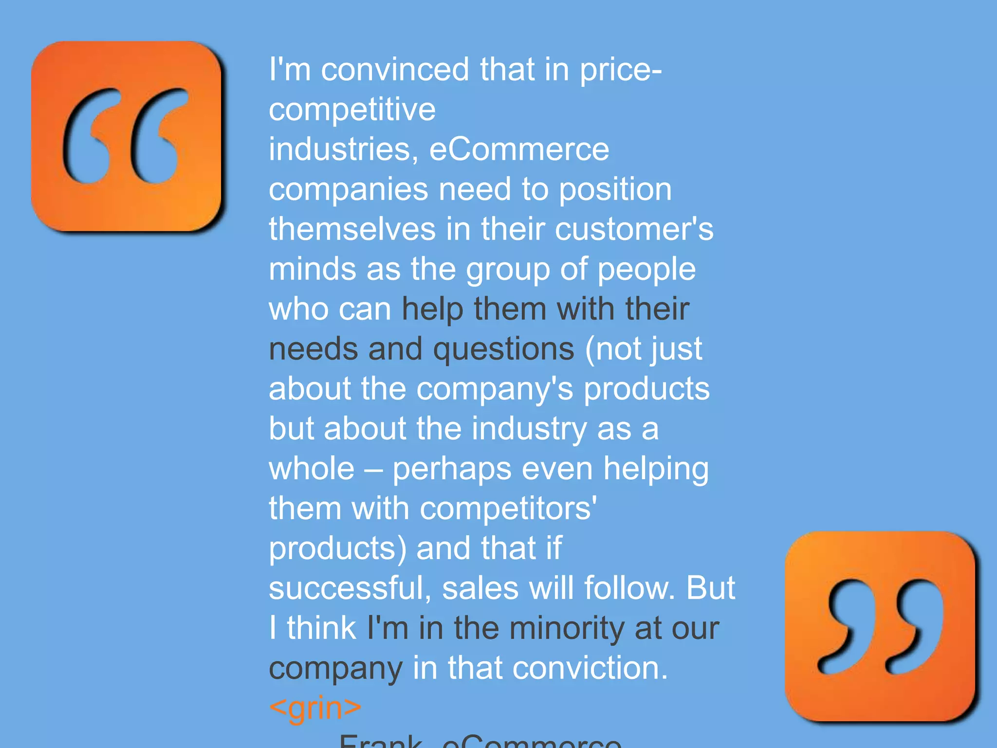 I'm convinced that in price-
competitive
industries, eCommerce
companies need to position
themselves in their customer's
minds as the group of people
who can help them with their
needs and questions (not just
about the company's products
but about the industry as a
whole – perhaps even helping
them with competitors'
products) and that if
successful, sales will follow. But
I think I'm in the minority at our
company in that conviction.
<grin>
 