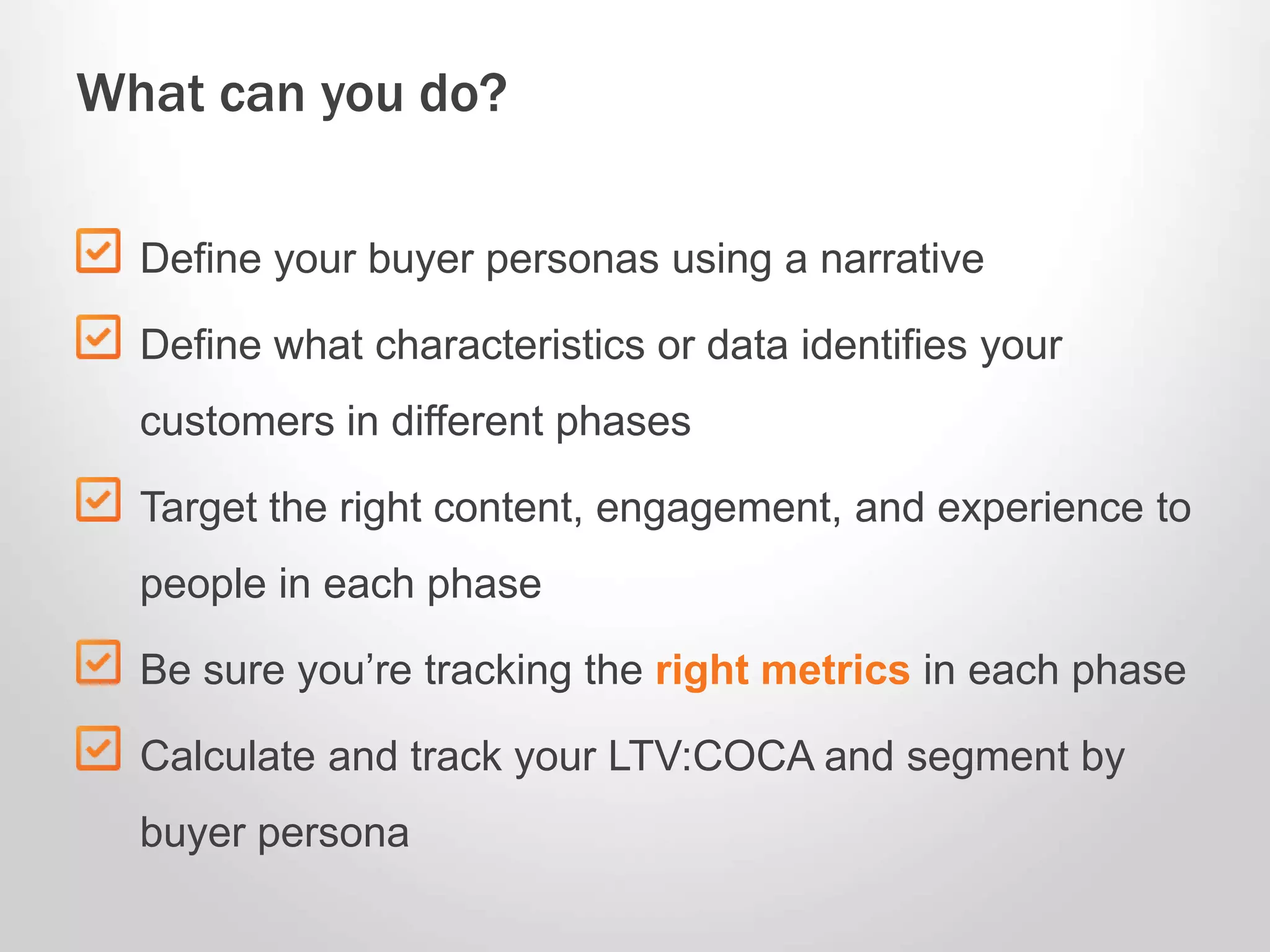 Define your buyer personas using a narrative
Define what characteristics or data identifies your
customers in different phases
Target the right content, engagement, and experience to
people in each phase
Be sure you’re tracking the right metrics in each phase
Calculate and track your LTV:COCA and segment by
buyer persona
What can you do?
 
