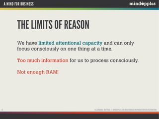 A MIND FOR BUSINESS

THE LIMITS OF REASON
We have limited attentional capacity and can only
focus consciously on one thing at a time.
Too much information for us to process consciously.
Not enough RAM!

12

ALL ORIGINAL MATERIAL © MINDAPPLES. NO UNAUTHORISED REPRODUCTION OR DISTRIBUTION.

 
