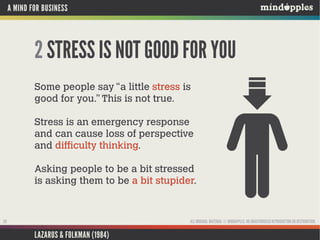 A MIND FOR BUSINESS

2 STRESS IS NOT GOOD FOR YOU
Some people say “a little stress is
good for you.” This is not true.
Stress is an emergency response
and can cause loss of perspective
and difficulty thinking.
Asking people to be a bit stressed
is asking them to be a bit stupider.

ALL ORIGINAL MATERIAL © MINDAPPLES. NO UNAUTHORISED REPRODUCTION OR DISTRIBUTION.

20

LAZARUS & FOLKMAN (1984)

 