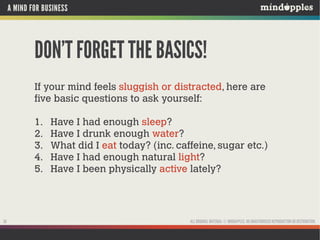 A MIND FOR BUSINESS

DON’T FORGET THE BASICS!
If your mind feels sluggish or distracted, here are
five basic questions to ask yourself:
1.
2.
3.
4.
5.

30

Have I had enough sleep?
Have I drunk enough water?
What did I eat today? (inc. caffeine, sugar etc.)
Have I had enough natural light?
Have I been physically active lately?

ALL ORIGINAL MATERIAL © MINDAPPLES. NO UNAUTHORISED REPRODUCTION OR DISTRIBUTION.

 