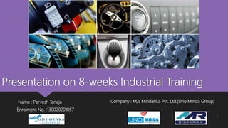 Presentation on 8-weeks Industrial Training
Name : Parvesh Taneja
Enrolment No. :130020201057
Company : M/s Mindarika Pvt. Ltd.(Uno Minda Group)
1
 