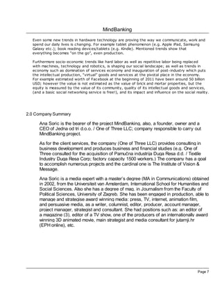 MindBanking
Page 7
Even some new trends in hardware technology are proving the way we communicate, work and
spend our daily lives is changing. For example tablet phenomenon (e.g. Apple iPad, Samsung
Galaxy etc.); book reading devices/tablets (e.g. Kindle). Mentioned trends show that
everything becomes “on the go”, even production.
Furthermore socio-economic trends like hard labor as well as repetitive labor being replaced
with machines, technology and robotics, is shaping our social landscape; as well as trends in
economy such as domination of services economy and inauguration of post-industry which puts
the intellectual production, “virtual” goods and services at the pivotal place in the economy.
For example estimated worth of Facebook at the beginning of 2011 have been around 50 billion
USD; however the value is not estimated as the value of brick and mortar properties, but the
equity is measured by the value of its community, quality of its intellectual goods and services,
(and a basic social networking service is free!), and its impact and influence on the social reality.
2.0 Company Summary
Ana Soric is the bearer of the project MindBanking, also, a founder, owner and a
CEO of Jedna od tri d.o.o. / One of Three LLC; company responsible to carry out
MindBanking project.
As for the client services, the company (One of Three LLC) provides consulting in
business development and produces business and financial studies (e.g. One of
Three consulted for the acquisition of Pamučna industrija Duga Resa d.d. / Textile
Industry Duga Resa Corp; factory capacity 1500 workers.) The company has a goal
to accomplish numerous projects and the cardinal one is The Institute of Vision &
Message.
Ana Soric is a media expert with a master’s degree (MA in Communications) obtained
in 2002, from the Universiteit van Amsterdam, International School for Humanities and
Social Sciences. Also she has a degree of mag. in Journalism from the Faculty of
Political Sciences, University of Zagreb. She has been engaged in production, able to
manage and strategise award winning media: press, TV, internet, animation film,
and persuasive media, as a writer, columnist, editor, producer, account manager,
project manager, strategist and consultant. She had positions such as: an editor of
a magazine (3), editor of a TV show, one of the producers of an internationally award
winning 3D animated movie, main strategist and media consultant for jutarnji.hr
(EPH online), etc.
 