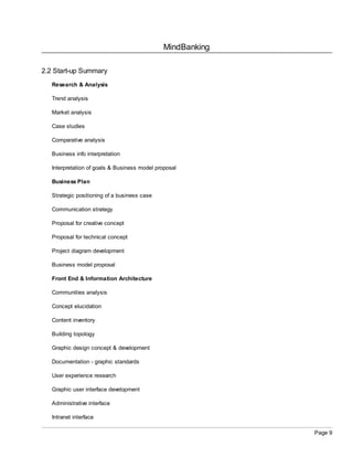 MindBanking
Page 9
2.2 Start-up Summary
Research & Analysis
Trend analysis
Market analysis
Case studies
Comparative analysis
Business info interpretation
Interpretation of goals & Business model proposal
Business Plan
Strategic positioning of a business case
Communication strategy
Proposal for creative concept
Proposal for technical concept
Project diagram development
Business model proposal
Front End & Information Architecture
Communities analysis
Concept elucidation
Content inventory
Building topology
Graphic design concept & development
Documentation - graphic standards
User experience research
Graphic user interface development
Administrative interface
Intranet interface
 