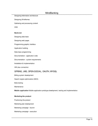 MindBanking
Page 10
Designing Information architecture
Designing Wireframes
Gathering and processing content
CSS
Back-end
Designing data base
Designing web pages
Programming graphic interface
Application building
Data base programming
Documentation - application code
Documentation - system requirements
Installation & implementation
HW plus connection
SPRING, JMS, OPEN SOCIAL, OAUTH, MYSQL
Billing system development
Search engine optimization (SEO)
Beta testing
Maintenance
Mobile application Mobile application prototype development, testing and implementation
Marketing the product
Positioning the product
Marketing plan development
Marketing campaign - launch
Marketing campaign - execution
 