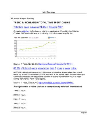 MindBanking
Page 14
4.0 Market Analysis Summary
TREND 1: INCREASE IN TOTAL TIME SPENT ONLINE
Total time spent online up 24.3% in October 2007
Compete published its findings on total time spent online. From October 2006 to
October 2007 the total time spent online by US online users is up 24.3%.
Source: IT Facts, Nov 29, 07; http://www.itfacts.biz/index.php?id=P9174
86.6% of Internet users spend more than 6 hours a week online
86.6% of internet users now spend 6 hours or more online a week when they are at
home, up from 83% at the end of 2006 and 50% at the end of 2005. Perhaps most eye
wateringly almost 5% of respondents claimed to spend more than 80 hours a week
surfing from home, Point Topic reports.
Source: IT Facts, Sep 30, 07; http://www.itfacts.biz/index.php?id=P9004
Average number of hours spent on a weekly basis by American Internet users
1999 : 7 hours
2000 : 7 hours
2001 : 7 hours
2002 : 7 hours
2003 : 9 hours
 