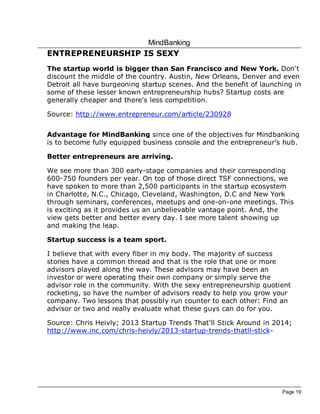 MindBanking
Page 19
ENTREPRENEURSHIP IS SEXY
The startup world is bigger than San Francisco and New York. Don't
discount the middle of the country. Austin, New Orleans, Denver and even
Detroit all have burgeoning startup scenes. And the benefit of launching in
some of these lesser known entrepreneurship hubs? Startup costs are
generally cheaper and there's less competition.
Source: http://www.entrepreneur.com/article/230928
Advantage for MindBanking since one of the objectives for Mindbanking
is to become fully equipped business console and the entrepreneur’s hub.
Better entrepreneurs are arriving.
We see more than 300 early-stage companies and their corresponding
600-750 founders per year. On top of those direct TSF connections, we
have spoken to more than 2,500 participants in the startup ecosystem
in Charlotte, N.C., Chicago, Cleveland, Washington, D.C and New York
through seminars, conferences, meetups and one-on-one meetings. This
is exciting as it provides us an unbelievable vantage point. And, the
view gets better and better every day. I see more talent showing up
and making the leap.
Startup success is a team sport.
I believe that with every fiber in my body. The majority of success
stories have a common thread and that is the role that one or more
advisors played along the way. These advisors may have been an
investor or were operating their own company or simply serve the
advisor role in the community. With the sexy entrepreneurship quotient
rocketing, so have the number of advisors ready to help you grow your
company. Two lessons that possibly run counter to each other: Find an
advisor or two and really evaluate what these guys can do for you.
Source: Chris Heivly; 2013 Startup Trends That'll Stick Around in 2014;
http://www.inc.com/chris-heivly/2013-startup-trends-thatll-stick-
 