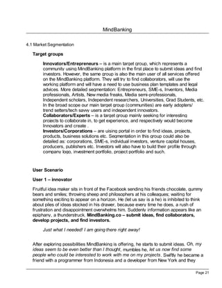 MindBanking
Page 21
4.1 Market Segmentation
Target groups
Innovators/Entrepreneurs – is a main target group, which represents a
community using MindBanking platform in the first place to submit ideas and find
investors. However, the same group is also the main user of all services offered
on the MindBanking platform. They will try to find collaborators, will use the
working platform and will have a need to use business plan templates and legal
advices. More detailed segmentation: Entrepreneurs, SME-s, Inventors, Media
professionals, Artists, New media freaks, Media semi-professionals,
Independent scholars, Independent researchers, Universities, Grad Students, etc.
In the broad scope our main target group (communities) are early adopters/
trend setters/tech savvy users and independent innovators.
Collaborators/Experts – is a target group mainly seeking for interesting
projects to collaborate in, to get experience, and respectively would become
Innovators and create .
Investors/Corporations – are uising portal in order to find ideas, projects,
products, business solutions etc. Segmentation in this group could also be
detailed as: corporations, SME-s, individual investors, venture capital houses,
producers, publishers etc. Investors will also have to build their profile through
company logo, investment portfolio, project portfolio and such.
User Scenario
User 1 – innovator
Fruitful idea maker sits in front of the Facebook sending his friends chocolate, gummy
bears and smiles; throwing sheep and philosophers at his colleagues; waiting for
something exciting to appear on a horizon. He (let us say is a he) is inhibited to think
about piles of ideas stocked in his drawer, because every time he does, a rush of
frustration and disappointment overwhelms him. Suddenly information appears like an
epiphany, a thunderstruck. MindBanking.co – submit ideas, find collaborators,
develop projects, and find investors.
Just what I needed! I am going there right away!
After exploring possibilities MindBanking is offering, he starts to submit ideas. Oh, my
ideas seem to be even better than I thought, mumbles he, let us now find some
people who could be interested to work with me on my projects. Swiftly he became a
friend with a programmer from Indonesia and a developer from New York and they
 