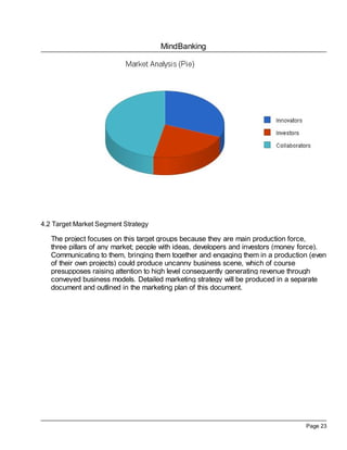 MindBanking
Page 23
4.2 Target Market Segment Strategy
The project focuses on this target groups because they are main production force,
three pillars of any market; people with ideas, developers and investors (money force).
Communicating to them, bringing them together and engaging them in a production (even
of their own projects) could produce uncanny business scene, which of course
presupposes raising attention to high level consequently generating revenue through
conveyed business models. Detailed marketing strategy will be produced in a separate
document and outlined in the marketing plan of this document.
 