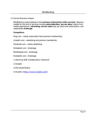 MindBanking
Page 24
4.3 Service Business Analysis
MindBanking project belongs to the business (networking) online services. Revenue
models for this kind of services include subscriptionfees, pay per piece (mainly from
mobile applications), advertising, service sales (pay per piece and subscription), and
respectively brokerage.
Competitors
Xing.com – mainly subscription fees (premium membership)
LinkedIn.com – advertising and premium membership
Facebook.com – mainly advertising
Kickstarter.com - brokerage
Rockthepost.com - brokerage
Kickstarter.com - brokerage
1.Sterling B2B Collaboration Network
2.Google
3.Microsoft/Nokia
4.Huddle (http://www.huddle.com)
 