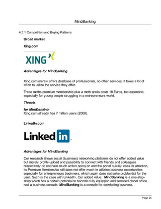 MindBanking
Page 25
4.3.1 Competition and Buying Patterns
Broad market
Xing.com
Advantages for Mindbanking
Xing.com merely offers database of professionals, no other services; it takes a lot of
effort to utilize the service they offer.
Three moths premium membership plus a moth gratis costs 18 Euros, too expensive,
especially for young people struggling in a entrepreneurs world.
Threats
for Mindbanking
Xing.com already has 7 million users (2009).
LinkedIn.com
Advantages for MindBanking
Our research shows social (business) networking platforms do not offer added value
but merely profile upload and possibility to connect with friends and colleagues
respecitvely do not have much action going on and the portal quickly loses its attention,
its Premium Membership still does not offer much in utilizing business opportunities
especially for entrepreneurs beginners, which again does not solve problem(s) for the
user. Such is the case with LinkedIn. Our added value: MindBanking is a one-stop-
shop which has a certain potential to become fully equipped and serviced global office
nad a business console. MindBanking is a console for developing business.
 