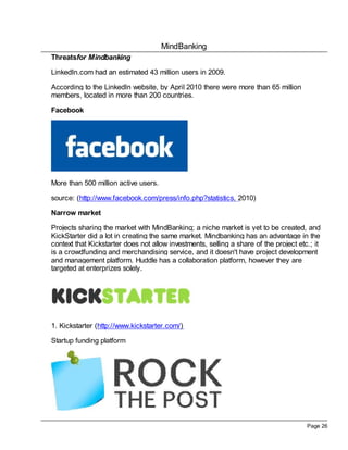 MindBanking
Page 26
Threatsfor Mindbanking
LinkedIn.com had an estimated 43 million users in 2009.
According to the LinkedIn website, by April 2010 there were more than 65 million
members, located in more than 200 countries.
Facebook
More than 500 million active users.
source: (http://www.facebook.com/press/info.php?statistics, 2010)
Narrow market
Projects sharing the market with MindBanking; a niche market is yet to be created, and
KickStarter did a lot in creating the same market. Mindbanking has an advantage in the
context that Kickstarter does not allow investments, selling a share of the project etc.; it
is a crowdfunding and merchandising service, and it doesn't have project development
and management platform. Huddle has a collaboration platform, however they are
targeted at enterprizes solely.
1. Kickstarter (http://www.kickstarter.com/)
Startup funding platform
 