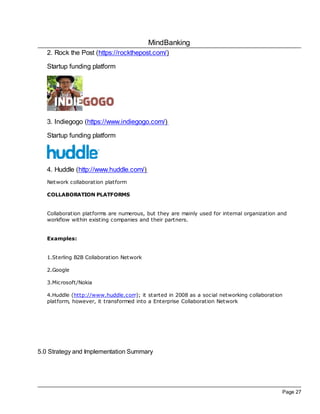 MindBanking
Page 27
2. Rock the Post (https://rockthepost.com/)
Startup funding platform
3. Indiegogo (https://www.indiegogo.com/)
Startup funding platform
4. Huddle (http://www.huddle.com/)
Network collaboration platform
COLLABORATION PLATFORMS
Collaboration platforms are numerous, but they are mainly used for internal organization and
workflow within existing companies and their partners.
Examples:
1.Sterling B2B Collaboration Network
2.Google
3.Microsoft/Nokia
4.Huddle (http://www.huddle.com); it started in 2008 as a social networking collaboration
platform, however, it transformed into a Enterprise Collaboration Network
5.0 Strategy and Implementation Summary
 
