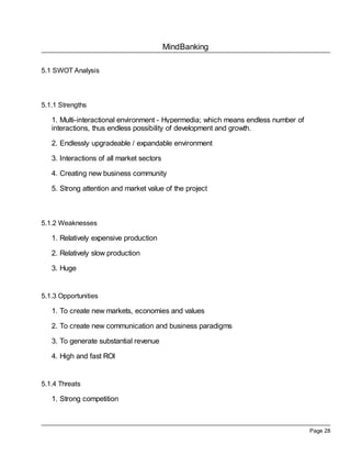 MindBanking
Page 28
5.1 SWOT Analysis
5.1.1 Strengths
1. Multi-interactional environment - Hypermedia; which means endless number of
interactions, thus endless possibility of development and growth.
2. Endlessly upgradeable / expandable environment
3. Interactions of all market sectors
4. Creating new business community
5. Strong attention and market value of the project
5.1.2 Weaknesses
1. Relatively expensive production
2. Relatively slow production
3. Huge
5.1.3 Opportunities
1. To create new markets, economies and values
2. To create new communication and business paradigms
3. To generate substantial revenue
4. High and fast ROI
5.1.4 Threats
1. Strong competition
 