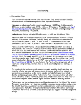 MindBanking
Page 29
5.2 Competitive Edge
Main social/business network web sites are LinkedIn, Xing, and of course Facebook,
absolute winner in number of registered users, impact and revenue.
Xing.com as a business (social) network was founded in 2003 had 5 million users in
2008, and an estimated revenue of €10.1 million in 2006; source Wikipedia.com, http://
en.wikipedia.org/wiki/XING, April 2008. In 2009 number of users for Xing.com grew to
7.000.000, representing 40% growth.
LinkedIn.com, had an estimated 20 million users in 2008 and 43 million in 2009.
Facebook.com was founded in February 2004, had an estimated 69 million users in
January 2008 (source, Facebook, January 2008), and revenue of 150 million USD;
(source, Forbes, March 6, 2008.) In 2009, number of users grew to 250.000.000,
representing 262% growth. Potential for revenue growth from that position is huge.
Facebook ended 2008 making between $280 million and $300 million, according to
many reports. The company’s revenues likely reached between $600 million and $700
million for 2009. Sources estimate the company could make between $1 billion and
$1.1 billion in total revenue this year. (source: Inside Facebook; www.insidefacebook.
com/2010/03/02/facebook-made-up-to-700-million-in-2009-on-track-towards-1-1-billion-
in-2010/, 2010). Facebook went IPO in 2012; however it didn't produce much result.
"Just three months after Facebook's IPO, its stock price had dropped by more than 50
percent, falling from $38 a share to $17.73."; (source: http://www.cbsnews.com/news/
the-10-worst-ipos-of-2012/). The conclusion is that Facebook is not a project with a
vision and a long term development plan, as well its estimated price was too high, or
inflated.
Our position in the business social networking market would be significant since we
would be offering a unique online working and developing platform. In a nutshell, our
competitive advantage is to be the first in a global market offering services to help
develop and deploy projects online. Furthermore, if we compare ourselves with other
social networking portals, even the business ones, like LinkedIn.com and Xing.com, we
believe that our portal will have much higher business utilization than any of them.
Furthermore, our competitive edge and our biggest strength is in the vision of the project.
The vision where almost every business could be conducted, every product produced, as
the almighty business, development and production console, which would be more and
more possible by the further development and implementation of the Cloud technology.
Futhermore the vision of Brain SE (Stock Exchange) is our biggest competitive edge and
a zing!
 