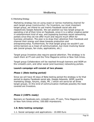 MindBanking
Page 30
5.3 Marketing Strategy
Marketing strategy lies on using exact or narrow marketing channel for
each target group (community). For Inventors, our most important
target group, we intend to use mainly Facebook social ads and
respectively Google Adwords. We can position our key target group as
spending a lot of their time on Facebook, since it is a rather creative portal
in entertainment kind of way, and bypassing business social networking
portals since they do not offer much and require much effort for
business utilization. The plan is to draw their attention from Facebook and
channel their energy and ideas towards production and
entrepreneurship. Furthermore, for that target group we wouldn't use
online banners as a mean of communication, but more involving Social
ads (social groups, fan clubs, applications, etc.)
Target group Investors also require special attention. The strategy is to
reach them at FT.com and the Time Magazine online or New York times.
Target group Collaborators will be reached through banners and WOM on
the LinkedIn.com, and other social (and business) networking portals.
Launch campaign will consist of two phases:
Phase 1 (Beta testing period)
Since we will have 45 days of Beta testing period the strategy is for that
period to deploy Facebook social ads, Google Adwords, WOM, guerilla
marketing (blogs, forums, chats, PR…) which will serve for all three
target groups. In this kind of communication methods possibly the least
covered are Investors.
Phase 2 (100% ready)
Banners on Facebook.com, LinkedIn.com, FT.com, Time Magazine online
or New York times online; 100.000 impressions.
1.0. Beta testing campaign
1.1. Social campaign and applications - 10.000 Euro
 