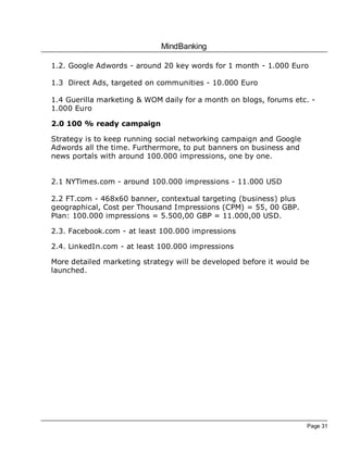 MindBanking
Page 31
1.2. Google Adwords - around 20 key words for 1 month - 1.000 Euro
1.3 Direct Ads, targeted on communities - 10.000 Euro
1.4 Guerilla marketing & WOM daily for a month on blogs, forums etc. -
1.000 Euro
2.0 100 % ready campaign
Strategy is to keep running social networking campaign and Google
Adwords all the time. Furthermore, to put banners on business and
news portals with around 100.000 impressions, one by one.
2.1 NYTimes.com - around 100.000 impressions - 11.000 USD
2.2 FT.com - 468x60 banner, contextual targeting (business) plus
geographical, Cost per Thousand Impressions (CPM) = 55, 00 GBP.
Plan: 100.000 impressions = 5.500,00 GBP = 11.000,00 USD.
2.3. Facebook.com - at least 100.000 impressions
2.4. LinkedIn.com - at least 100.000 impressions
More detailed marketing strategy will be developed before it would be
launched.
 