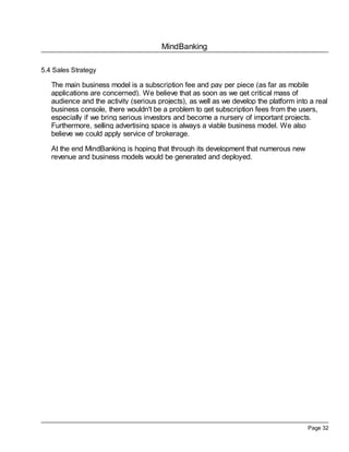 MindBanking
Page 32
5.4 Sales Strategy
The main business model is a subscription fee and pay per piece (as far as mobile
applications are concerned). We believe that as soon as we get critical mass of
audience and the activity (serious projects), as well as we develop the platform into a real
business console, there wouldn't be a problem to get subscription fees from the users,
especially if we bring serious investors and become a nursery of important projects.
Furthermore, selling advertising space is always a viable business model. We also
believe we could apply service of brokerage.
At the end MindBanking is hoping that through its development that numerous new
revenue and business models would be generated and deployed.
 