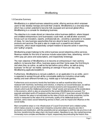 MindBanking
Page 1
1.0 Executive Summary
MindBanking is a global business networking portal, offering services which empower
users to fully develop manage and build their projects. MindBanking is a one-stop-shop
which has a certain potential to become fully equipped and serviced global office.
MindBanking is a console for developing business.
The objective is to create vibrant an interactive online business platform, where biggest
and smallest entrepreneurs (and businesses) could meet, as well all other economy
forces such as innovators, experts, professionals etc.; providing a generator or incubator
of ideas, for new business opportunities that are about to lead to new businesses,
products and services.The goal is also to create such a powerful and vibrant
community, which would respectively compel investors to become active in searching
and "pulling" projects.
Mindbanking project belongs to the online business social networking online services.
Revenue models for this kind of services include subscription fees, advertising, service
sales (pay per piece and subscription), and respectively brokerage.
The main objective of MindBanking is to become an entrepreneurs' main working
platform; to become their office, business space and their home page; the first thing to
visit when they go online, as well as the last before going offline, as well as doing
business "on the go" via mobile; spending an average 4 hours per day using
MindBanking applications/platform.
Furthermore, MindBanking is not just a platform, or an application it is an entity, and it
is expected to spread through all the conceivable platforms (including virtual reality
worlds) and even different formats (e.g. mobile app or full scale games).
Furthermore socio-economic trends like hard labor as well as repetitive labor being
replaced with machines, technology and robotics, is shaping our social landscape; as well as
trends in economy such as domination of services economy and inauguration of post-
industry which puts the intellectual production, “virtual” goods and services at the pivotal place
in the economy, which is also an argument for the project MindBanking to succeed. For
example estimated worth of Facebook at the beginning of 2011 have been around 50 billion
USD; however the value is not estimated as the value of brick and mortar properties, but the
equity is measured by the value of its community, quality of its intellectual goods and
services, (and a basic social networking service is free!), and its impact and influence on the
social reality.
Main competitive edge is in its infrastructure of 'Liquid Environment' and a related syntax,
which makes anyone in a value chain (including consumer) able to assume any role in
production and distribution, with the possibility and an advantage to shift the role any time or all
the time, transforming the value chain into liquid system. Needless to say, the market becomes
immensely more complex and flexible or liquid, respectively deconstructing the historic thus
 