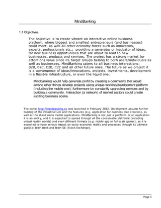 MindBanking
Page 3
1.1 Objectives
The objective is to create vibrant an interactive online business
platform, where biggest and smallest entrepreneurs (and businesses)
could meet, as well all other economy forces such as innovators,
experts, professionals etc.; providing a generator or incubator of ideas,
for new business opportunities that are about to lead to new
businesses, products and services. The project has a strong market (or
attention) value since its target groups belong to both users/individuals as
well as businesses. MindBanking caters to all business interactions;
B2B, B2C, C2B, C2C and all other future ones. The future as we project it
is a convergence of ideas/innovations, projects, investments, development
in a flexible infrastructure, or even the liquid one.
Mindbanking would help generate profit by creating a community that would
among other things develop projects using unique working/development platform
(including the mobile one), furthermore by constantly upgrading services and by
building a community. Interaction (a network) of market sectors could create
exciting business scene.
The portal http://mindbanking.co was launched in February 2012. Development assume further
building of the infrastructure and the features (e.g. application for business plan creation), as
well as the stand alone mobile applications. MindBanking is not just a platform, or an application
it is an entity, and it is expected to spread through all the conceivable platforms (including
virtual reality worlds) and even different formats (e.g. mobile app or full scale games), as it is
expected to have serious impact on socio-economic reality and processes through its ultimate
goal(s): Brain Bank and Brain SE (Stock Exchange).
 