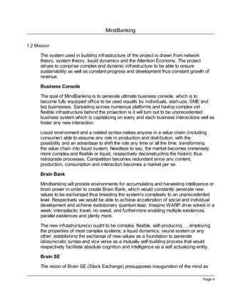 MindBanking
Page 4
1.2 Mission
The system used in building infrastructure of the project is drawn from network
theory, system theory, liquid dynamics and the Attention Economy. The project
strives to comprise complex and dynamic infrastructure to be able to ensure
sustainability as well as constant progress and development thus constant growth of
revenue.
Business Console
The goal of MindBanking is to generate ultimate business console, which is to
become fully equipped office to be used equally by individuals, start-ups, SME and
big businesses. Spreading across numerous platforms and having complex yet
flexible infrastructure behind the projection is it will turn out to be unprecedented
business system which is capitalizing on every and each business interactions well as
foster any new interaction.
Liquid environment and a related syntax makes anyone in a value chain (including
consumer) able to assume any role in production and distribution, with the
possibility and an advantage to shift the role any time or all the time, transforming
the value chain into liquid system. Needless to say, the market becomes immensely
more complex and flexible or liquid, respectively deconstructing the historic thus
retrograde processes. Competition becomes redundant since any content,
production, consumption and interaction becomes a market per se.
Brain Bank
Mindbanking will provide environments for accumulating and harvesting intelligence or
brain power in order to create Brain Bank, which would constantly generate new
values to be exchanged thus breeding the system’s complexity to an unprecedented
level. Respectively we would be able to achieve acceleration of social and individual
development and achieve evolutionary quantum leap. Imagine WARP drive solved in a
week; intergalactic travel, no sweat, and furthermore enabling multiple existences,
parallel existences and plenty more.
The new infrastructure(s) ought to be complex, flexible, self-producing…, employing
the properties of most complex systems; a liquid dynamics, neural system or any
other; establishing the exchange of new values as a foundation to generate
idiosyncratic syntax and vice verse as a mutually self-building process that would
respectively facilitate absolute cognition and intelligence as a self actualizing entity.
Brain SE
The vision of Brain SE (Stock Exchange) presupposes inauguration of the mind as
 