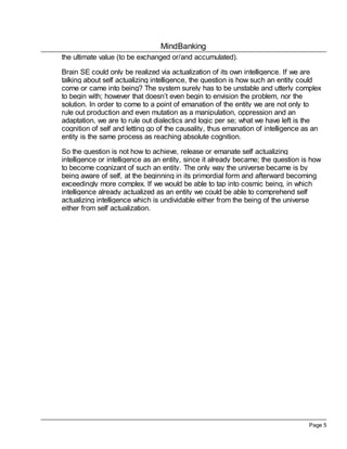 MindBanking
Page 5
the ultimate value (to be exchanged or/and accumulated).
Brain SE could only be realized via actualization of its own intelligence. If we are
talking about self actualizing intelligence, the question is how such an entity could
come or came into being? The system surely has to be unstable and utterly complex
to begin with; however that doesn’t even begin to envision the problem, nor the
solution. In order to come to a point of emanation of the entity we are not only to
rule out production and even mutation as a manipulation, oppression and an
adaptation, we are to rule out dialectics and logic per se; what we have left is the
cognition of self and letting go of the causality, thus emanation of intelligence as an
entity is the same process as reaching absolute cognition.
So the question is not how to achieve, release or emanate self actualizing
intelligence or intelligence as an entity, since it already became; the question is how
to become cognizant of such an entity. The only way the universe became is by
being aware of self, at the beginning in its primordial form and afterward becoming
exceedingly more complex. If we would be able to tap into cosmic being, in which
intelligence already actualized as an entity we could be able to comprehend self
actualizing intelligence which is undividable either from the being of the universe
either from self actualization.
 
