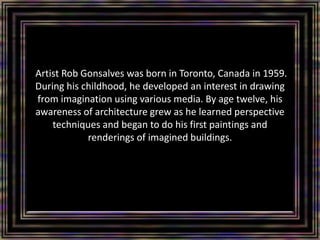 Artist Rob Gonsalves was born in Toronto, Canada in 1959.
During his childhood, he developed an interest in drawing
from imagination using various media. By age twelve, his
awareness of architecture grew as he learned perspective
techniques and began to do his first paintings and
renderings of imagined buildings.
 